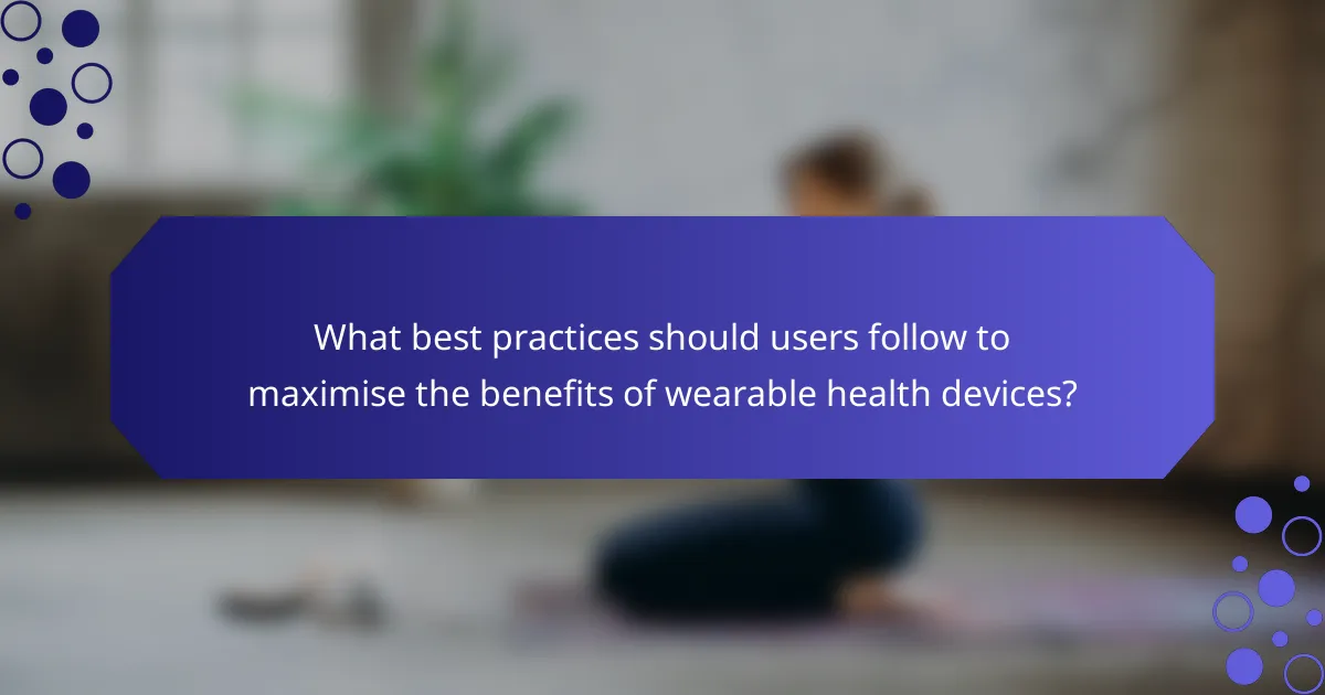What best practices should users follow to maximise the benefits of wearable health devices?
